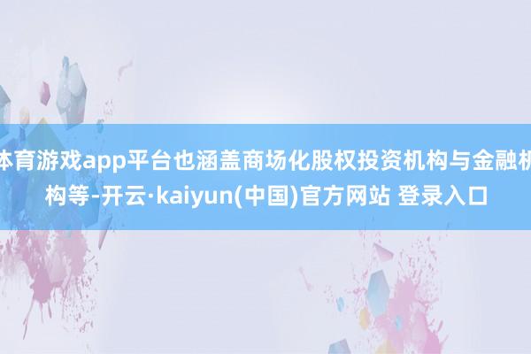 体育游戏app平台也涵盖商场化股权投资机构与金融机构等-开云·kaiyun(中国)官方网站 登录入口