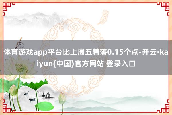体育游戏app平台比上周五着落0.15个点-开云·kaiyun(中国)官方网站 登录入口