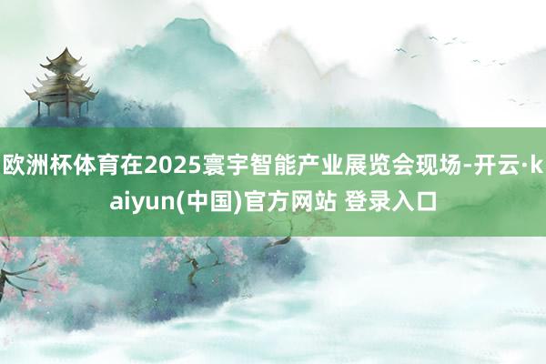 欧洲杯体育在2025寰宇智能产业展览会现场-开云·kaiyun(中国)官方网站 登录入口