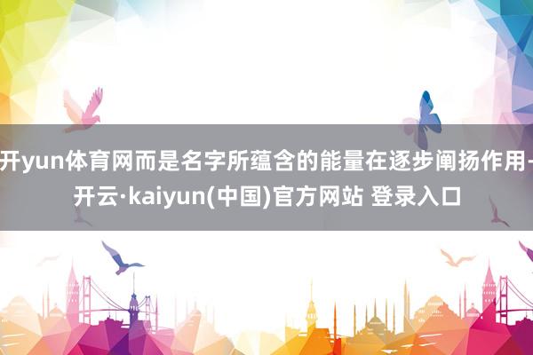 开yun体育网而是名字所蕴含的能量在逐步阐扬作用-开云·kaiyun(中国)官方网站 登录入口