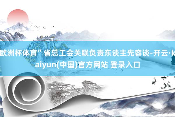 欧洲杯体育”省总工会关联负责东谈主先容谈-开云·kaiyun(中国)官方网站 登录入口