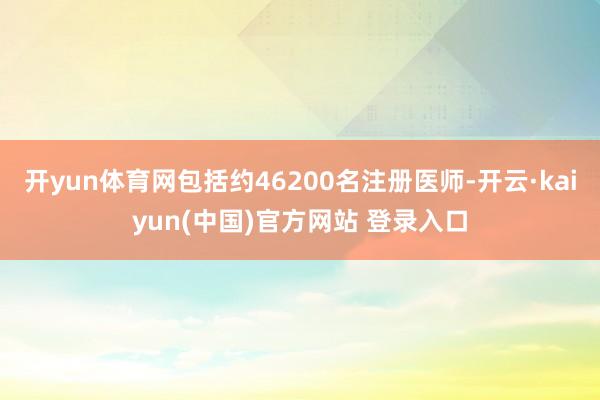 开yun体育网包括约46200名注册医师-开云·kaiyun(中国)官方网站 登录入口