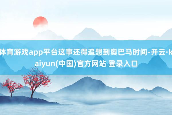 体育游戏app平台这事还得追想到奥巴马时间-开云·kaiyun(中国)官方网站 登录入口