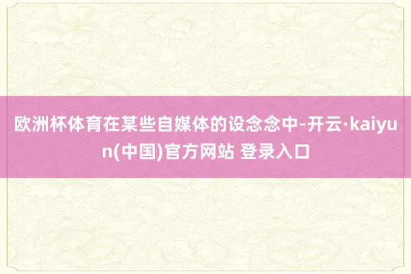 欧洲杯体育在某些自媒体的设念念中-开云·kaiyun(中国)官方网站 登录入口