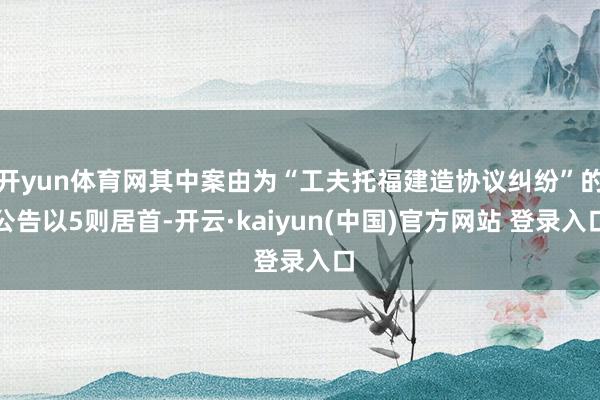 开yun体育网其中案由为“工夫托福建造协议纠纷”的公告以5则居首-开云·kaiyun(中国)官方网站 登录入口