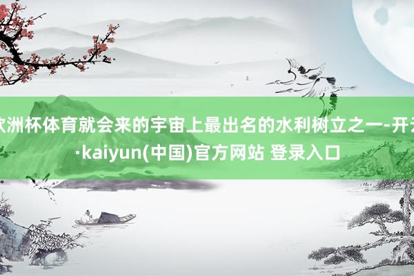 欧洲杯体育就会来的宇宙上最出名的水利树立之一-开云·kaiyun(中国)官方网站 登录入口