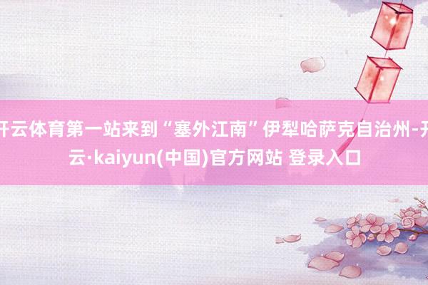 开云体育第一站来到“塞外江南”伊犁哈萨克自治州-开云·kaiyun(中国)官方网站 登录入口