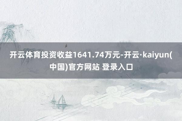 开云体育投资收益1641.74万元-开云·kaiyun(中国)官方网站 登录入口