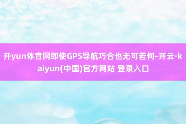 开yun体育网即使GPS导航巧合也无可若何-开云·kaiyun(中国)官方网站 登录入口