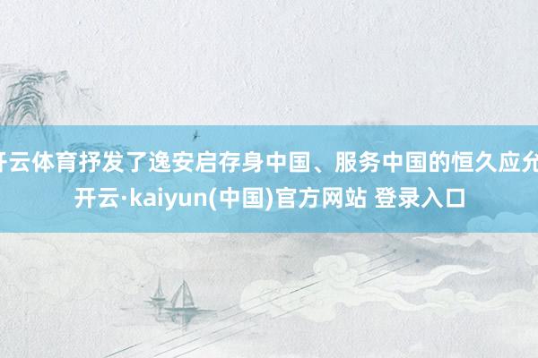 开云体育抒发了逸安启存身中国、服务中国的恒久应允-开云·kaiyun(中国)官方网站 登录入口