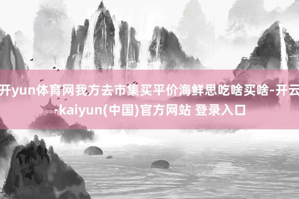 开yun体育网我方去市集买平价海鲜思吃啥买啥-开云·kaiyun(中国)官方网站 登录入口