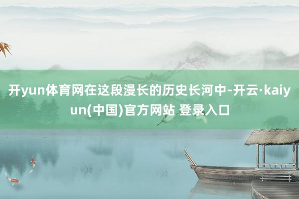 开yun体育网在这段漫长的历史长河中-开云·kaiyun(中国)官方网站 登录入口