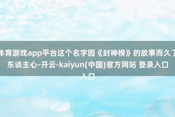 体育游戏app平台这个名字因《封神榜》的故事而久了东谈主心-开云·kaiyun(中国)官方网站 登录入口