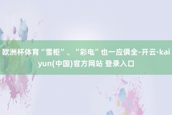 欧洲杯体育“雪柜”、“彩电”也一应俱全-开云·kaiyun(中国)官方网站 登录入口