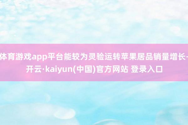 体育游戏app平台能较为灵验运转苹果居品销量增长-开云·kaiyun(中国)官方网站 登录入口