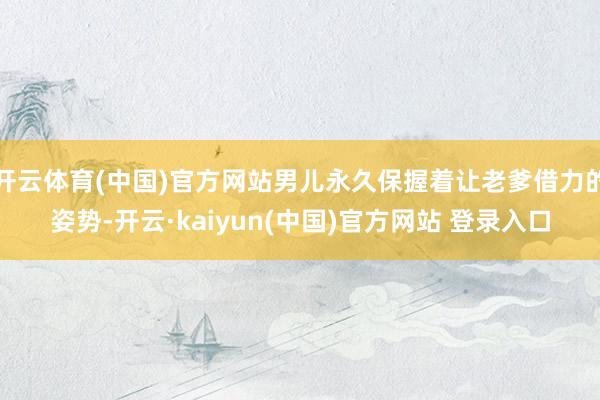 开云体育(中国)官方网站男儿永久保握着让老爹借力的姿势-开云·kaiyun(中国)官方网站 登录入口