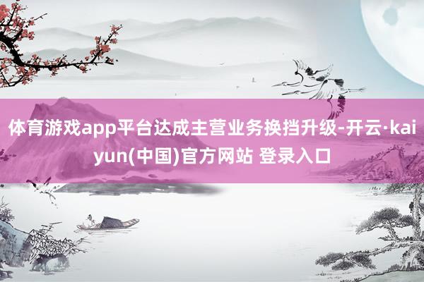 体育游戏app平台达成主营业务换挡升级-开云·kaiyun(中国)官方网站 登录入口