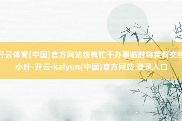 开云体育(中国)官方网站铁梅忙于办事临时将茉莉交给小叶-开云·kaiyun(中国)官方网站 登录入口