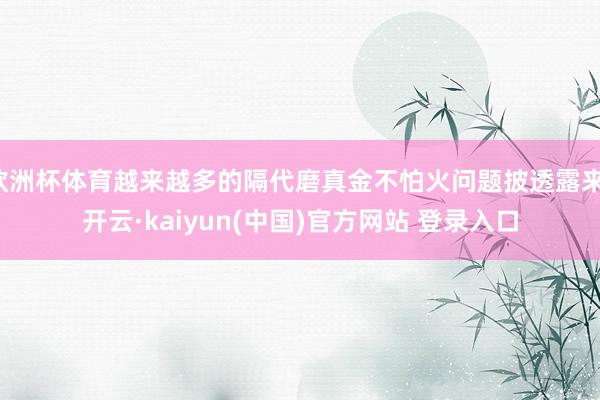欧洲杯体育越来越多的隔代磨真金不怕火问题披透露来-开云·kaiyun(中国)官方网站 登录入口