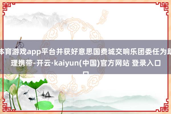 体育游戏app平台并获好意思国费城交响乐团委任为助理携带-开云·kaiyun(中国)官方网站 登录入口