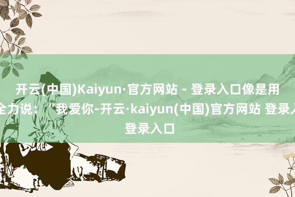 开云(中国)Kaiyun·官方网站 - 登录入口像是用尽全力说：“我爱你-开云·kaiyun(中国)官方网站 登录入口