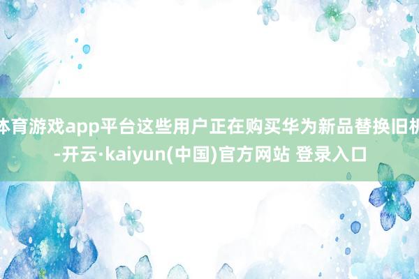 体育游戏app平台这些用户正在购买华为新品替换旧机-开云·kaiyun(中国)官方网站 登录入口