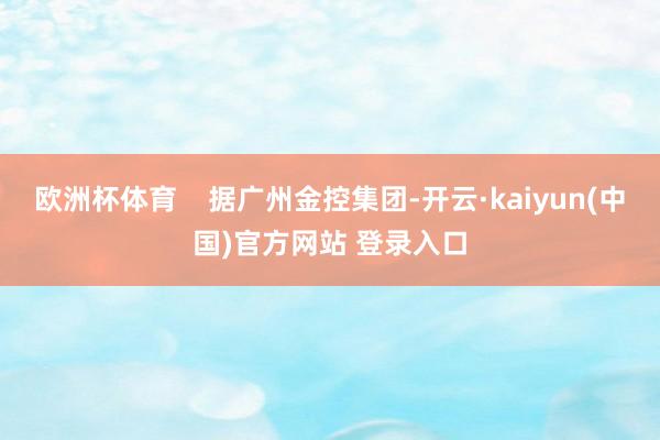 欧洲杯体育    据广州金控集团-开云·kaiyun(中国)官方网站 登录入口
