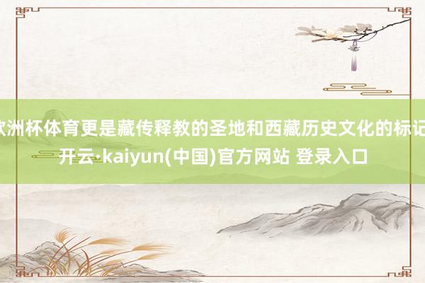 欧洲杯体育更是藏传释教的圣地和西藏历史文化的标记-开云·kaiyun(中国)官方网站 登录入口