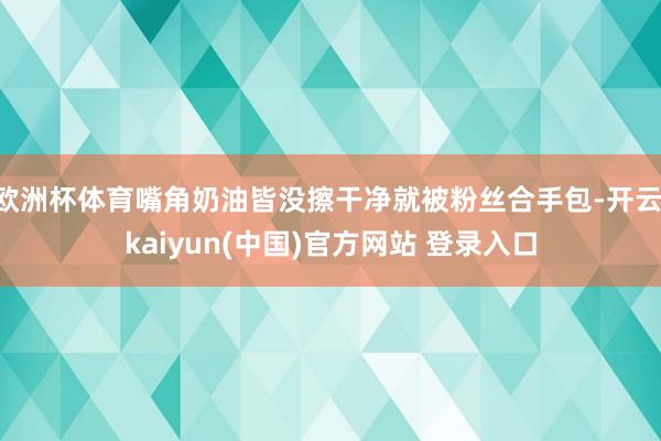 欧洲杯体育嘴角奶油皆没擦干净就被粉丝合手包-开云·kaiyun(中国)官方网站 登录入口