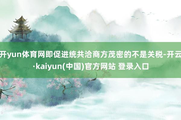 开yun体育网即促进统共洽商方茂密的不是关税-开云·kaiyun(中国)官方网站 登录入口