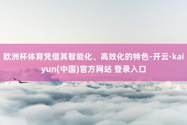 欧洲杯体育凭借其智能化、高效化的特色-开云·kaiyun(中国)官方网站 登录入口