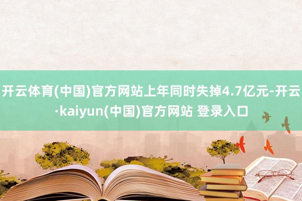 开云体育(中国)官方网站上年同时失掉4.7亿元-开云·kaiyun(中国)官方网站 登录入口