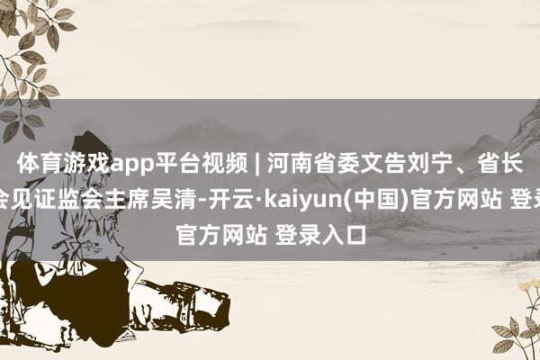 体育游戏app平台视频 | 河南省委文告刘宁、省长王凯会见证监会主席吴清-开云·kaiyun(中国)官方网站 登录入口