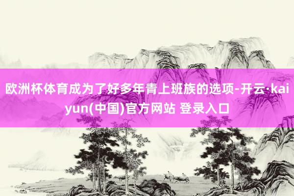 欧洲杯体育成为了好多年青上班族的选项-开云·kaiyun(中国)官方网站 登录入口
