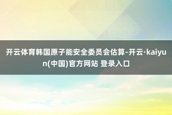 开云体育韩国原子能安全委员会估算-开云·kaiyun(中国)官方网站 登录入口