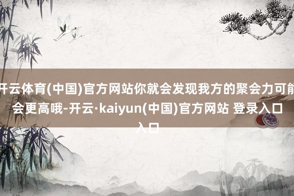 开云体育(中国)官方网站你就会发现我方的聚会力可能会更高哦-开云·kaiyun(中国)官方网站 登录入口