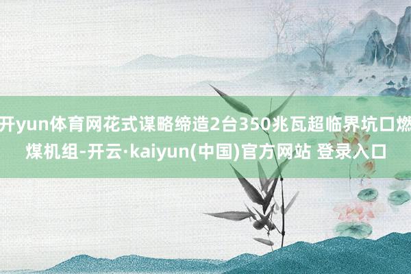 开yun体育网花式谋略缔造2台350兆瓦超临界坑口燃煤机组-开云·kaiyun(中国)官方网站 登录入口