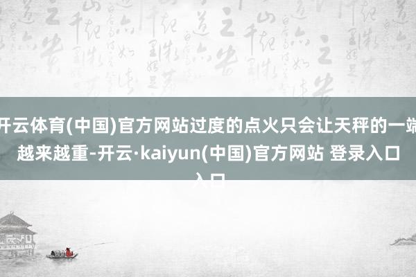开云体育(中国)官方网站过度的点火只会让天秤的一端越来越重-开云·kaiyun(中国)官方网站 登录入口