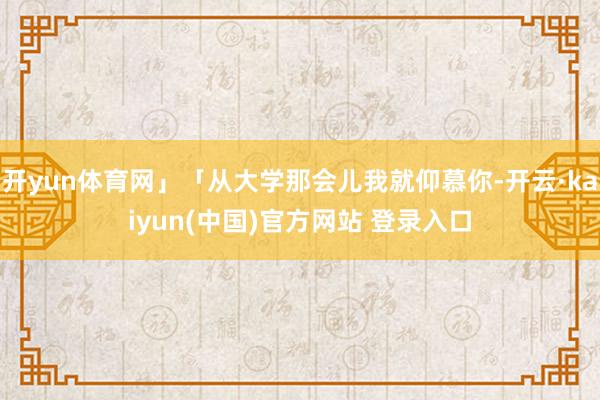 开yun体育网」「从大学那会儿我就仰慕你-开云·kaiyun(中国)官方网站 登录入口