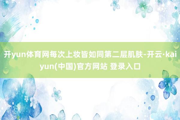 开yun体育网每次上妆皆如同第二层肌肤-开云·kaiyun(中国)官方网站 登录入口