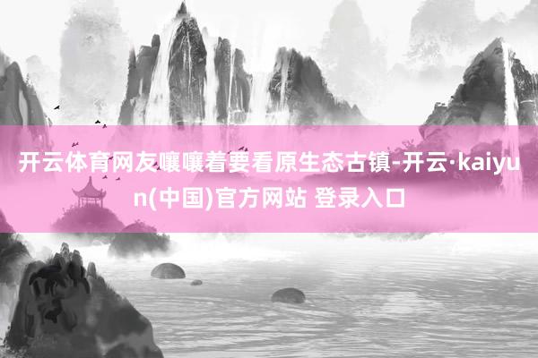 开云体育网友嚷嚷着要看原生态古镇-开云·kaiyun(中国)官方网站 登录入口