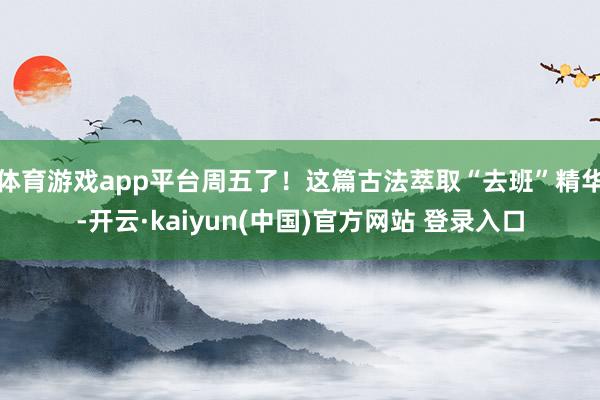 体育游戏app平台周五了！这篇古法萃取“去班”精华-开云·kaiyun(中国)官方网站 登录入口