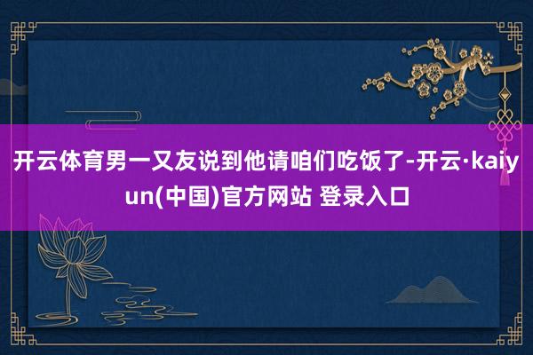 开云体育男一又友说到他请咱们吃饭了-开云·kaiyun(中国)官方网站 登录入口