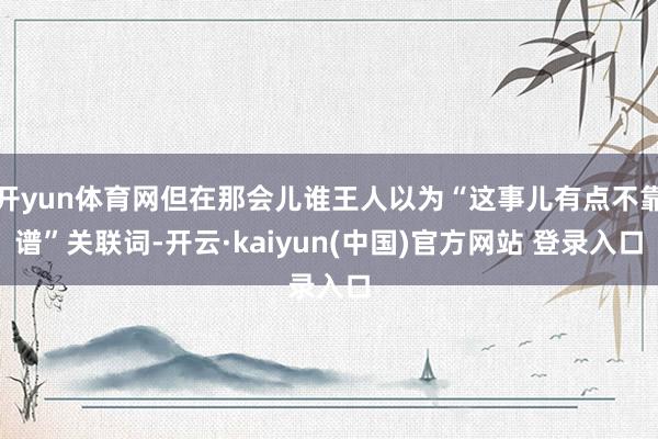 开yun体育网但在那会儿谁王人以为“这事儿有点不靠谱”关联词-开云·kaiyun(中国)官方网站 登录入口