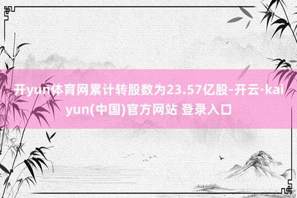 开yun体育网累计转股数为23.57亿股-开云·kaiyun(中国)官方网站 登录入口