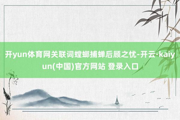 开yun体育网关联词螳螂捕蝉后顾之忧-开云·kaiyun(中国)官方网站 登录入口