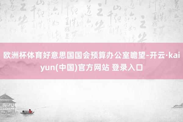 欧洲杯体育好意思国国会预算办公室瞻望-开云·kaiyun(中国)官方网站 登录入口