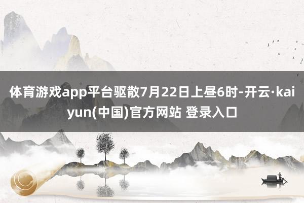 体育游戏app平台驱散7月22日上昼6时-开云·kaiyun(中国)官方网站 登录入口
