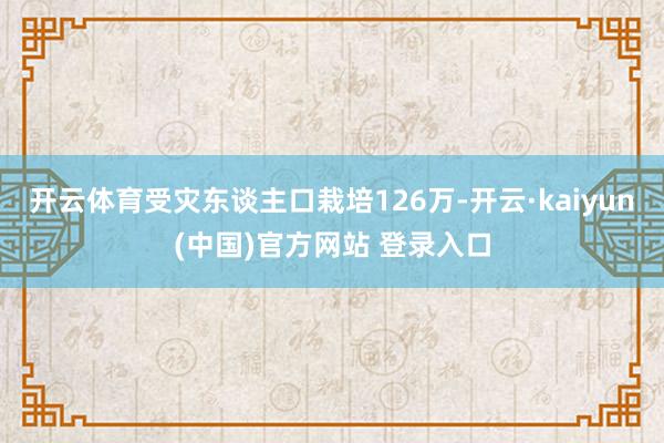 开云体育受灾东谈主口栽培126万-开云·kaiyun(中国)官方网站 登录入口