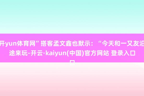 开yun体育网”搭客孟文鑫也默示：“今天和一又友沿途来玩-开云·kaiyun(中国)官方网站 登录入口